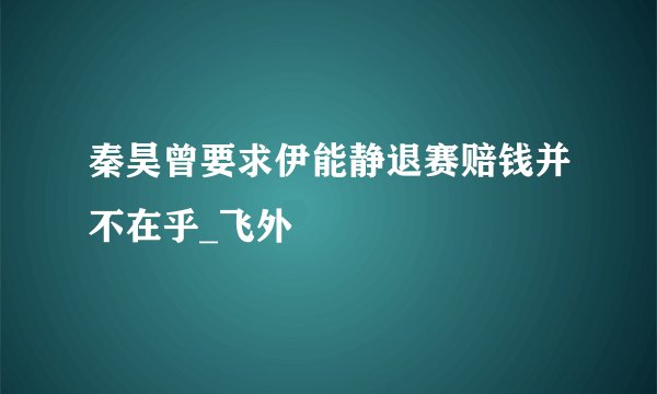 秦昊曾要求伊能静退赛赔钱并不在乎_飞外