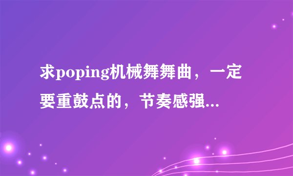 求poping机械舞舞曲，一定要重鼓点的，节奏感强，先验音乐，在给最佳答案，积分都给你们。。