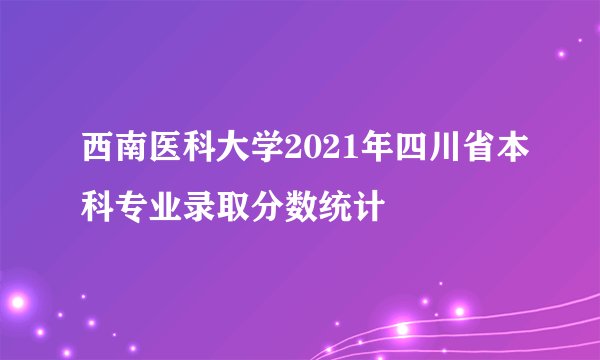 西南医科大学2021年四川省本科专业录取分数统计