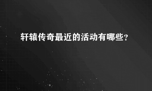 轩辕传奇最近的活动有哪些？