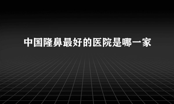 中国隆鼻最好的医院是哪一家