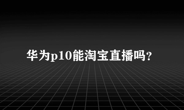 华为p10能淘宝直播吗？