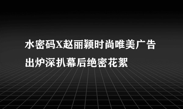 水密码X赵丽颖时尚唯美广告出炉深扒幕后绝密花絮