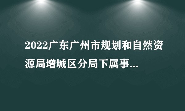 2022广东广州市规划和自然资源局增城区分局下属事业单位区不动产登记中心招聘聘员拟招用人员公示