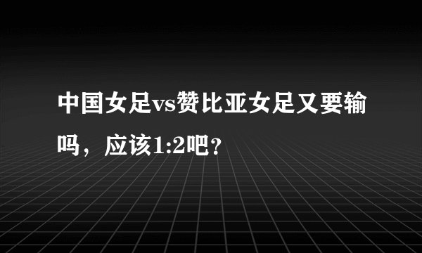 中国女足vs赞比亚女足又要输吗，应该1:2吧？