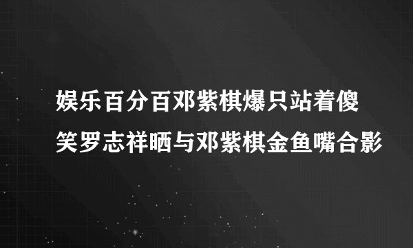 娱乐百分百邓紫棋爆只站着傻笑罗志祥晒与邓紫棋金鱼嘴合影
