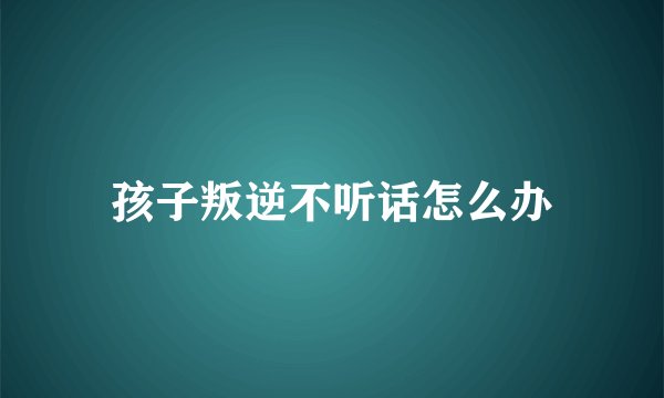 孩子叛逆不听话怎么办