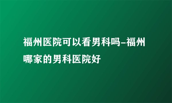 福州医院可以看男科吗-福州哪家的男科医院好