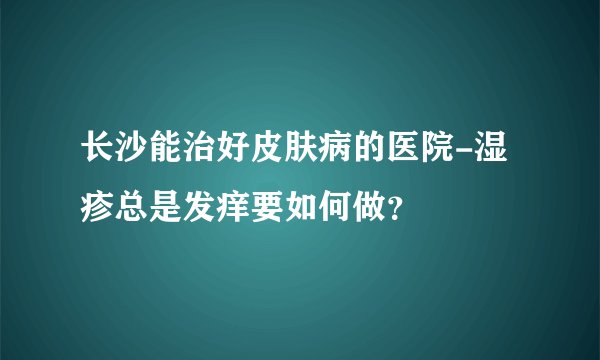长沙能治好皮肤病的医院-湿疹总是发痒要如何做？