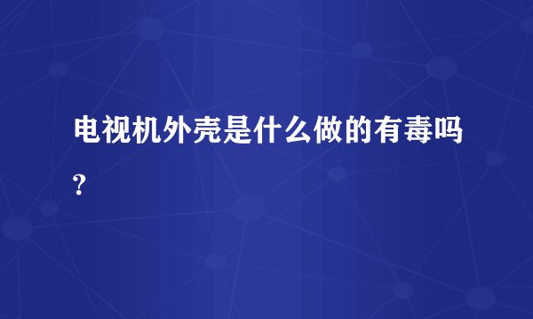 电视机外壳是什么做的有毒吗？