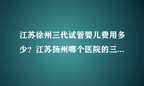 江苏徐州三代试管婴儿费用多少？江苏扬州哪个医院的三代试管婴儿成功率排名最高？