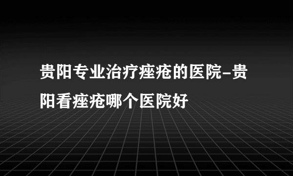 贵阳专业治疗痤疮的医院-贵阳看痤疮哪个医院好