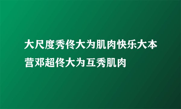 大尺度秀佟大为肌肉快乐大本营邓超佟大为互秀肌肉