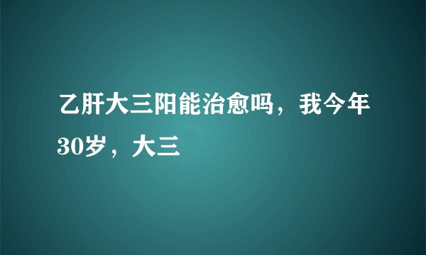 乙肝大三阳能治愈吗，我今年30岁，大三