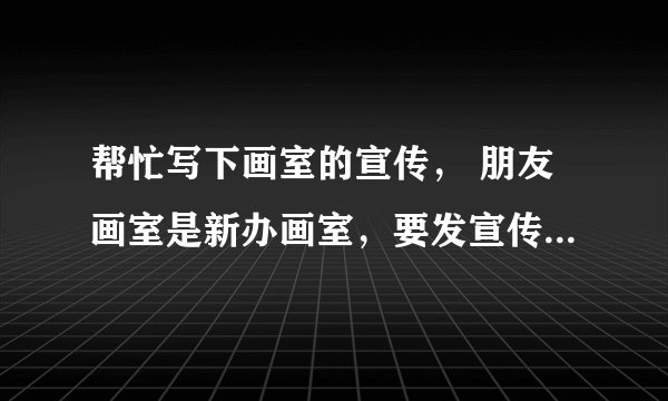 帮忙写下画室的宣传, 朋友画室是新办画室,要发宣传单可不知道要怎么写..