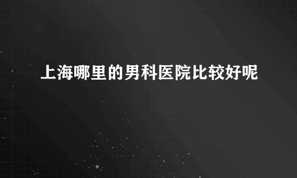 上海哪里的男科医院比较好呢