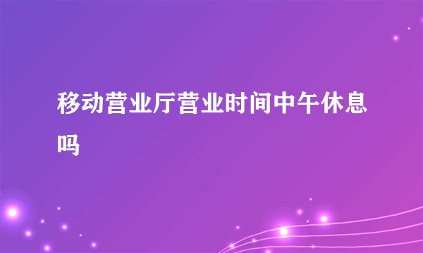 移动营业厅营业时间中午休息吗