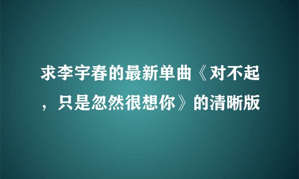 求李宇春的最新单曲《对不起，只是忽然很想你》的清晰版