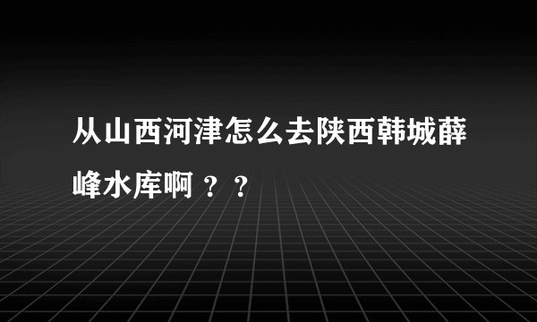 从山西河津怎么去陕西韩城薛峰水库啊 ？？