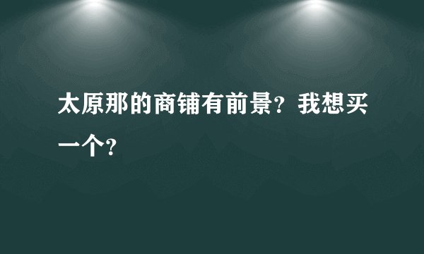 太原那的商铺有前景？我想买一个？