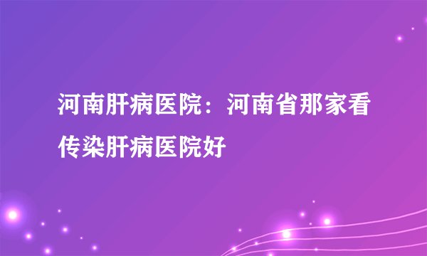 河南肝病医院：河南省那家看传染肝病医院好