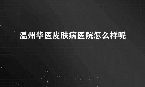 温州华医皮肤病医院怎么样呢