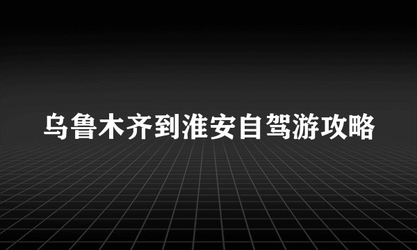 乌鲁木齐到淮安自驾游攻略