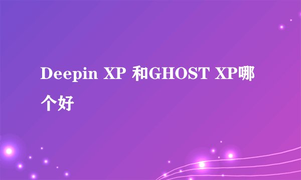Deepin XP 和GHOST XP哪个好