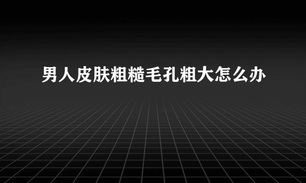 男人皮肤粗糙毛孔粗大怎么办