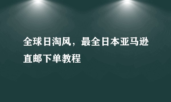全球日淘风，最全日本亚马逊直邮下单教程