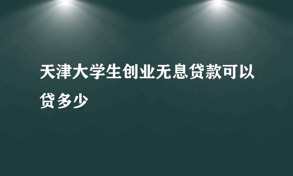 天津大学生创业无息贷款可以贷多少