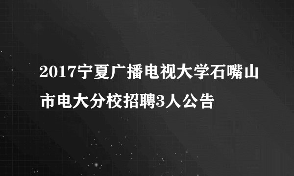 2017宁夏广播电视大学石嘴山市电大分校招聘3人公告