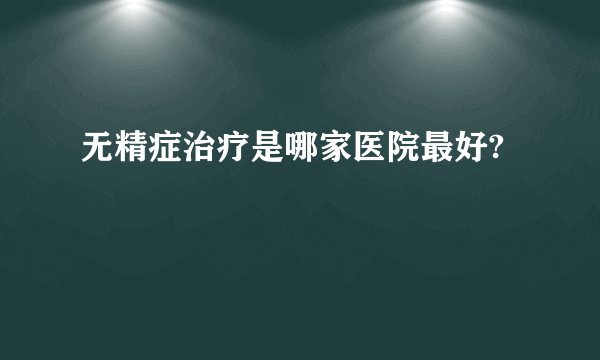 无精症治疗是哪家医院最好?