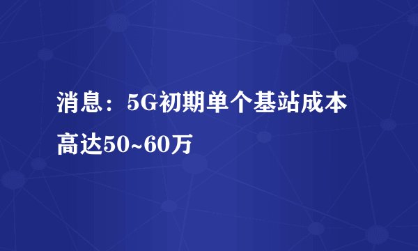 消息：5G初期单个基站成本高达50~60万