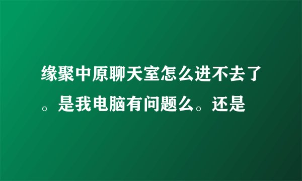 缘聚中原聊天室怎么进不去了。是我电脑有问题么。还是