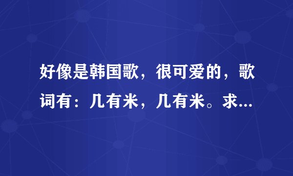 好像是韩国歌，很可爱的，歌词有：几有米，几有米。求歌名！！