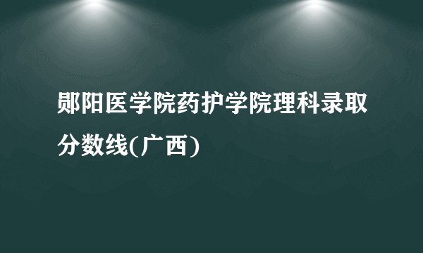 郧阳医学院药护学院理科录取分数线(广西)