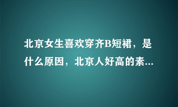 北京女生喜欢穿齐B短裙，是什么原因，北京人好高的素质啊，让人自叹弗如，无敌了，神人，有人知道答案吗