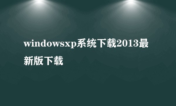 windowsxp系统下载2013最新版下载