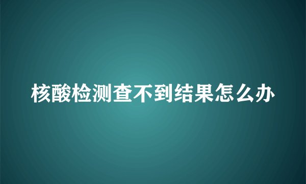 核酸检测查不到结果怎么办
