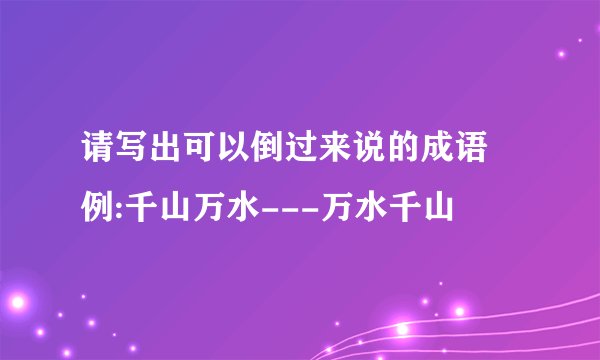 请写出可以倒过来说的成语 例:千山万水---万水千山