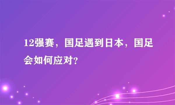 12强赛，国足遇到日本，国足会如何应对？