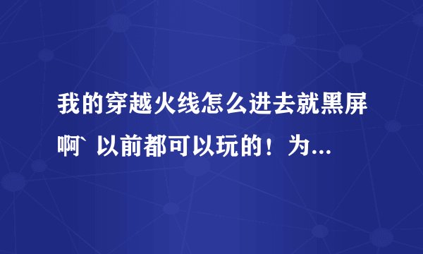 我的穿越火线怎么进去就黑屏啊` 以前都可以玩的！为什么呢？
