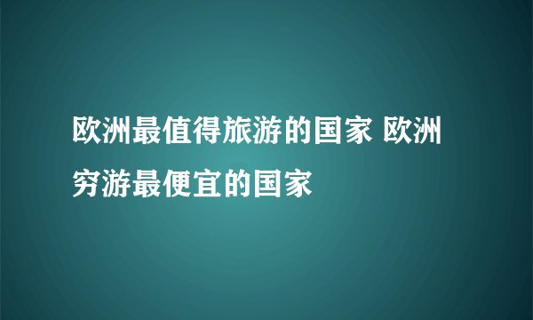 欧洲最值得旅游的国家 欧洲穷游最便宜的国家