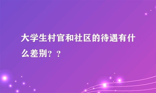 大学生村官和社区的待遇有什么差别？？