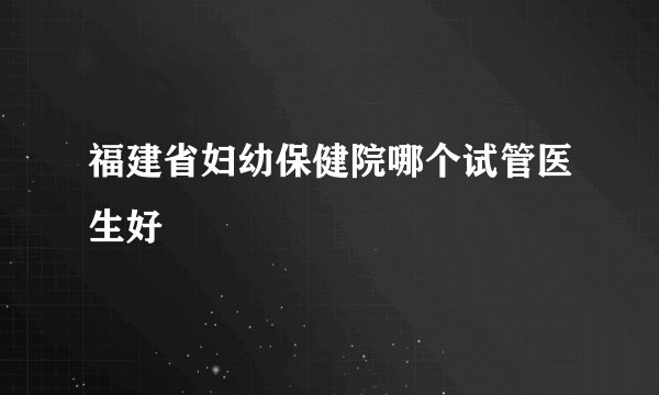 福建省妇幼保健院哪个试管医生好