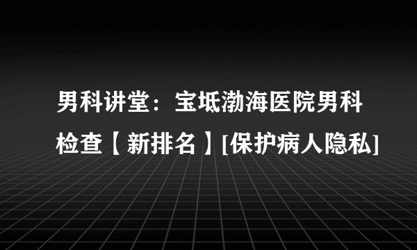 男科讲堂：宝坻渤海医院男科检查【新排名】[保护病人隐私]