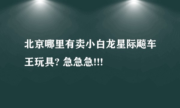 北京哪里有卖小白龙星际飚车王玩具? 急急急!!!