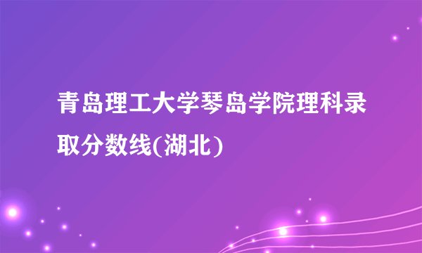 青岛理工大学琴岛学院理科录取分数线(湖北)