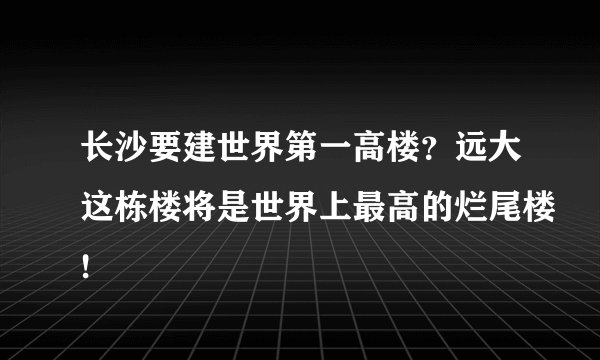 长沙要建世界第一高楼？远大这栋楼将是世界上最高的烂尾楼!